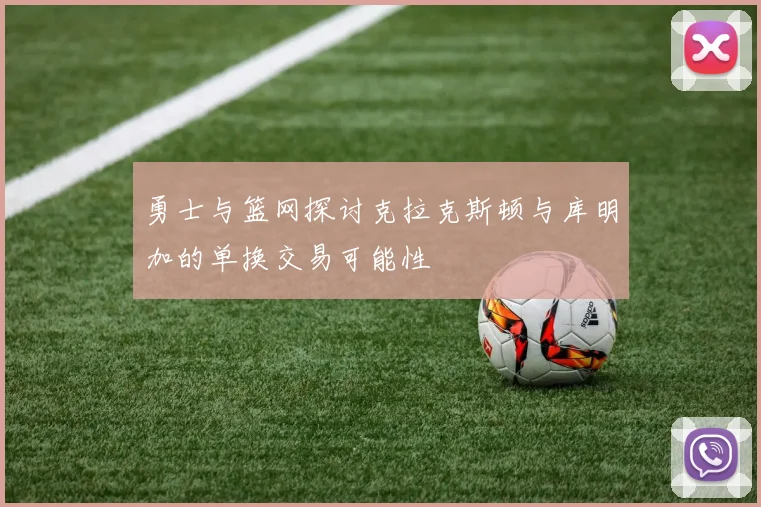 勇士与篮网探讨克拉克斯顿与库明加的单换交易可能性