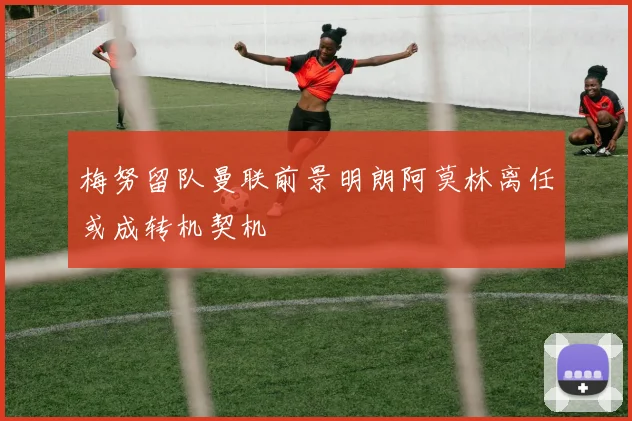 梅努留队曼联前景明朗阿莫林离任或成转机契机