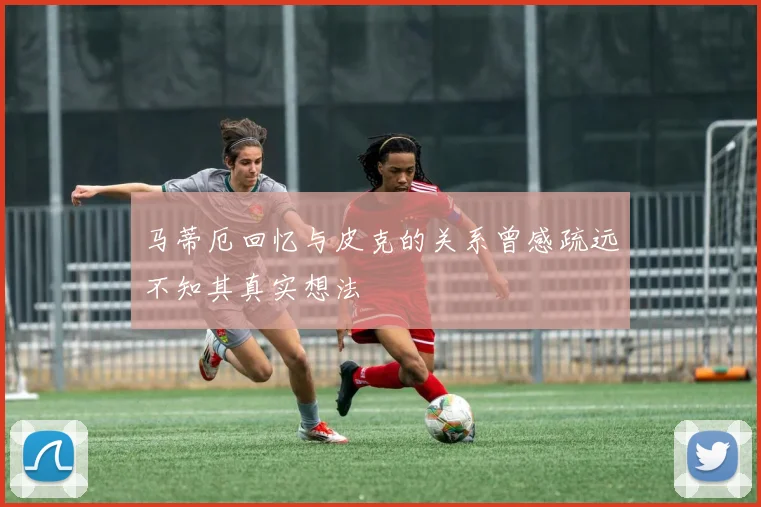 马蒂厄回忆与皮克的关系曾感疏远不知其真实想法