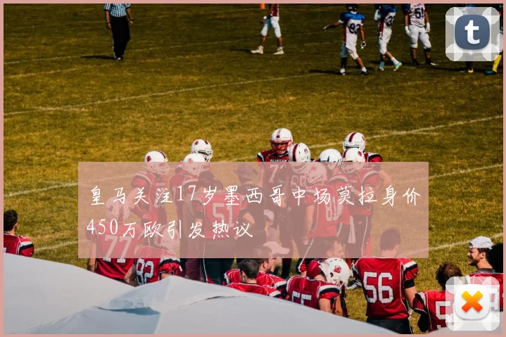 皇马关注17岁墨西哥中场莫拉身价450万欧引发热议