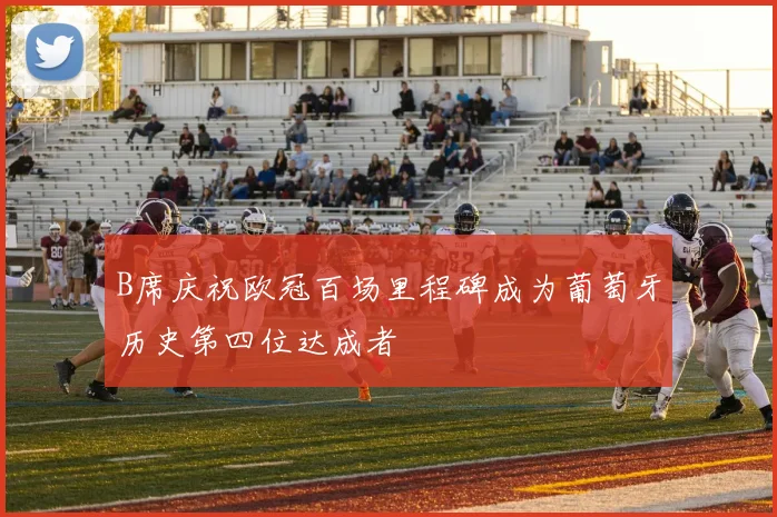B席庆祝欧冠百场里程碑成为葡萄牙历史第四位达成者