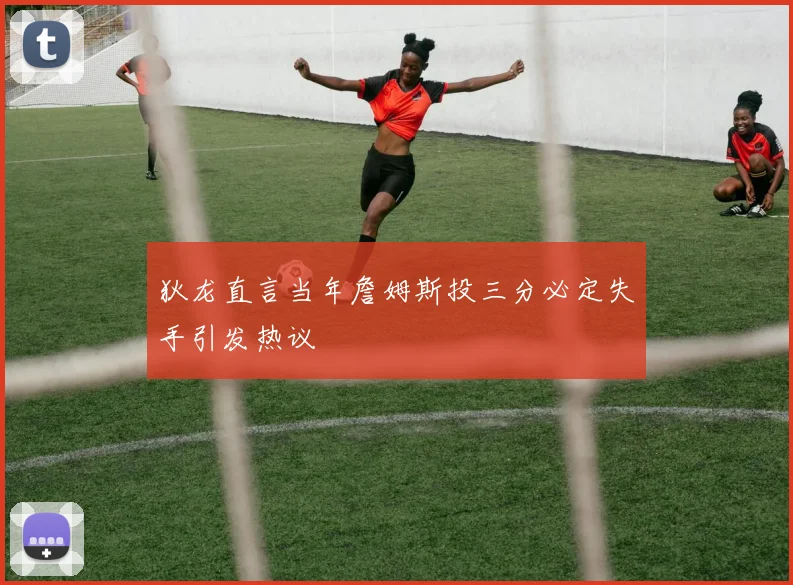 狄龙直言当年詹姆斯投三分必定失手引发热议