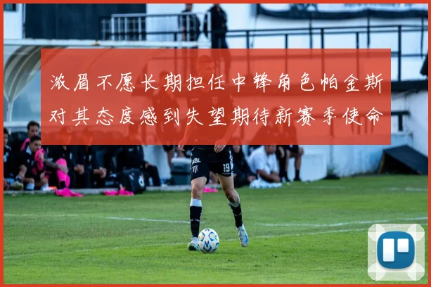 浓眉不愿长期担任中锋角色帕金斯对其态度感到失望期待新赛季使命感