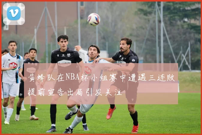 黄蜂队在NBA杯小组赛中遭遇三连败提前宣告出局引发关注