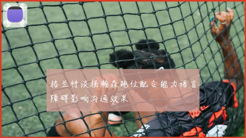 格兰特谈杨瀚森跑位配合能力语言障碍影响沟通效果