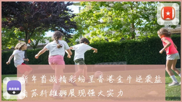 新年首战精彩纷呈香港金牛逆袭盐南苏科雄狮展现强大实力
