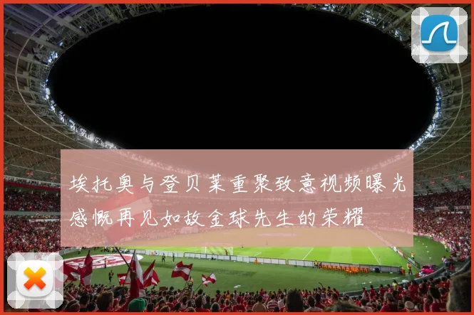 埃托奥与登贝莱重聚致意视频曝光感慨再见如故金球先生的荣耀