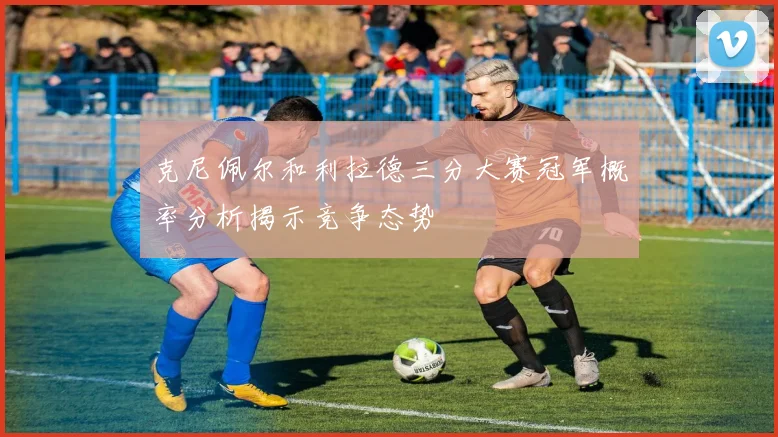 克尼佩尔和利拉德三分大赛冠军概率分析揭示竞争态势