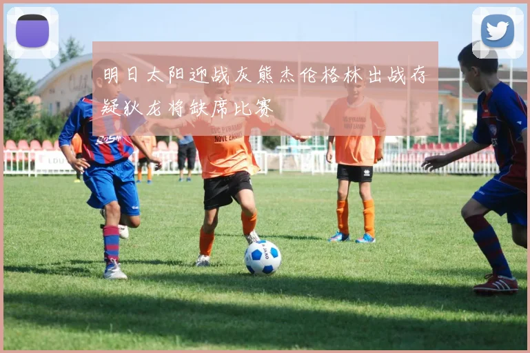 明日太阳迎战灰熊杰伦格林出战存疑狄龙将缺席比赛