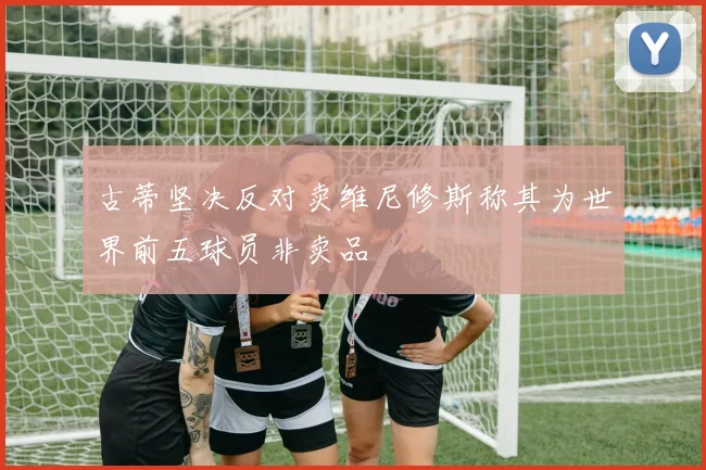 古蒂坚决反对卖维尼修斯称其为世界前五球员非卖品