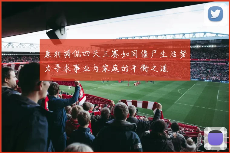 康利调侃四天三赛如同僵尸生活努力寻求事业与家庭的平衡之道