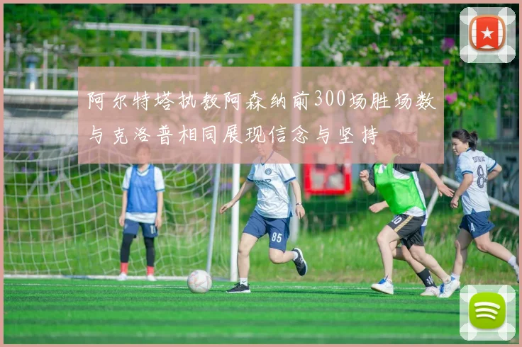 阿尔特塔执教阿森纳前300场胜场数与克洛普相同展现信念与坚持