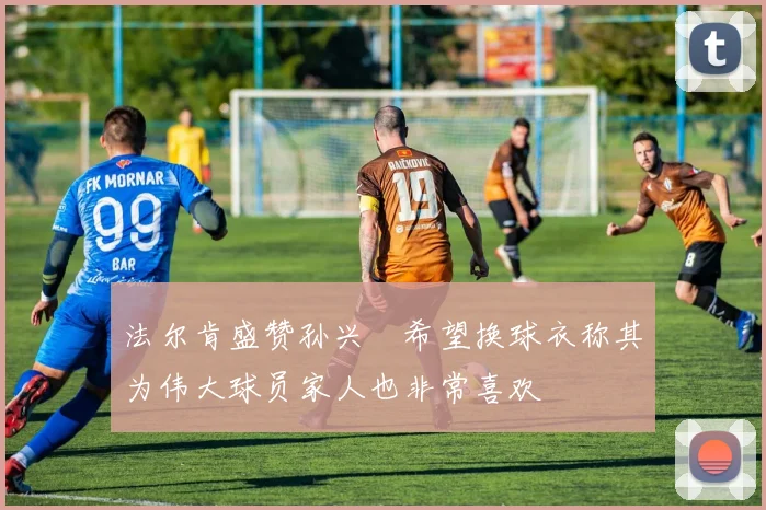 法尔肯盛赞孙兴慜希望换球衣称其为伟大球员家人也非常喜欢