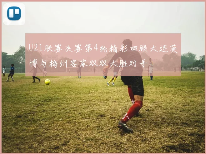 U21联赛决赛第4轮精彩回顾大连英博与梅州客家双双大胜对手