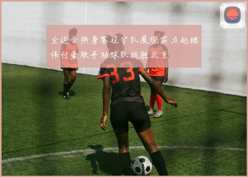 全运会热身赛辽宁队展现实力赵继伟付豪联手助球队战胜北京