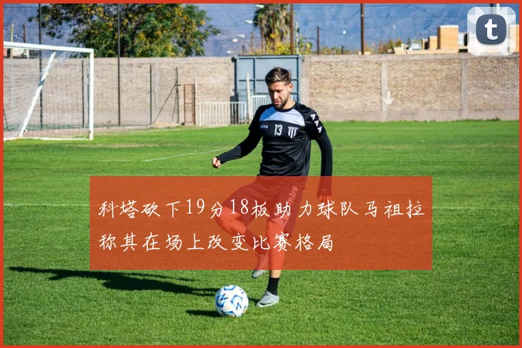 科塔砍下19分18板助力球队马祖拉称其在场上改变比赛格局