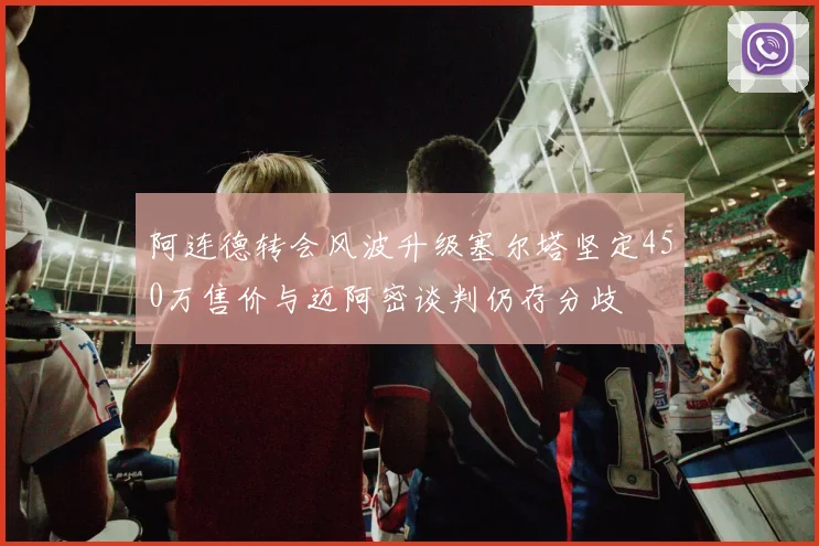 阿连德转会风波升级塞尔塔坚定450万售价与迈阿密谈判仍存分歧