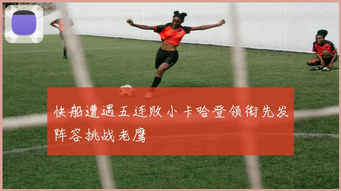 快船遭遇五连败小卡哈登领衔先发阵容挑战老鹰