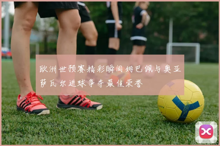 欧洲世预赛精彩瞬间姆巴佩与奥亚萨瓦尔进球争夺最佳荣誉