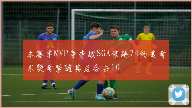 本赛季MVP争夺战SGA领跑74约基奇东契奇紧随其后各占10