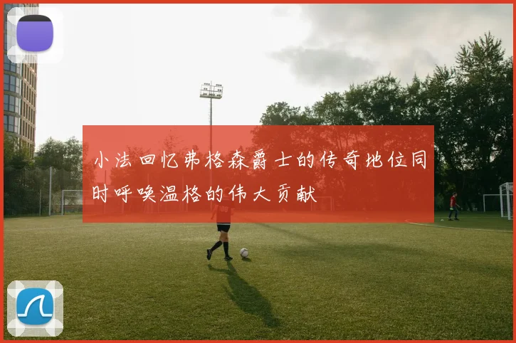 小法回忆弗格森爵士的传奇地位同时呼唤温格的伟大贡献