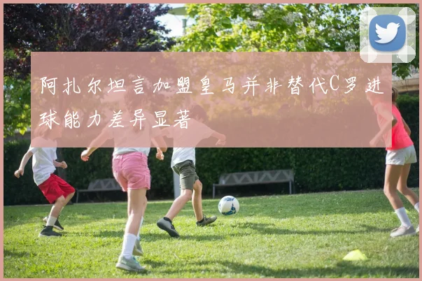 阿扎尔坦言加盟皇马并非替代C罗进球能力差异显著