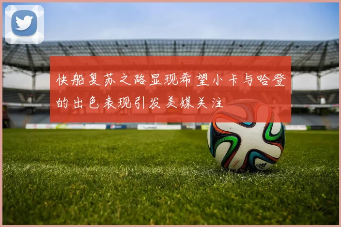 快船复苏之路显现希望小卡与哈登的出色表现引发美媒关注