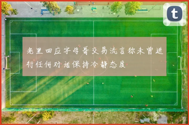 老里回应字母哥交易流言称未曾进行任何对话保持冷静态度