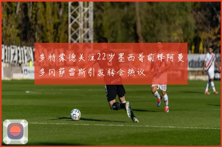 多特蒙德关注22岁墨西哥前锋阿曼多冈萨雷斯引发转会热议