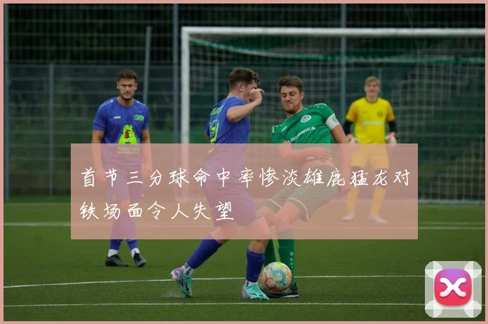 首节三分球命中率惨淡雄鹿猛龙对铁场面令人失望